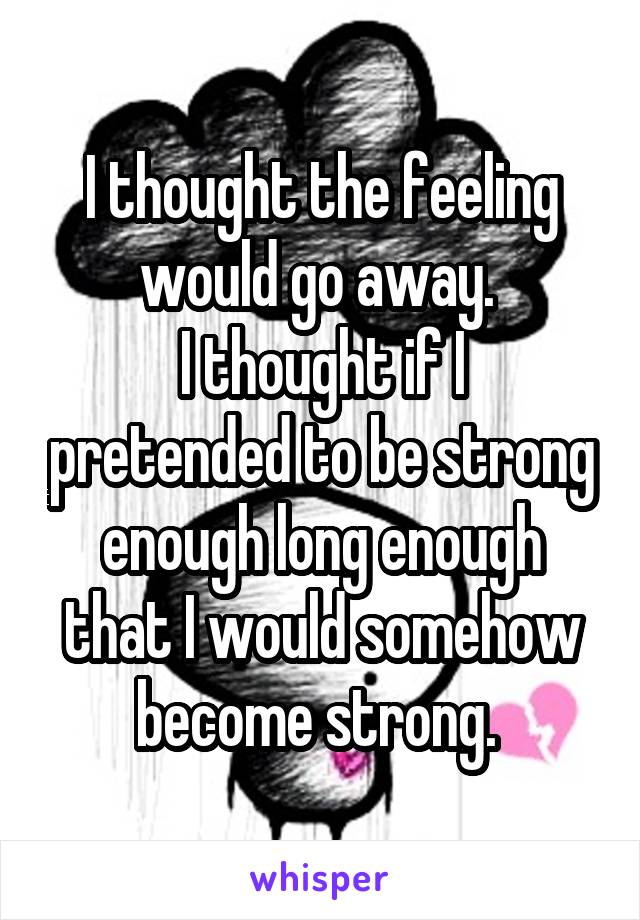 I thought the feeling would go away. 
I thought if I pretended to be strong enough long enough that I would somehow become strong. 