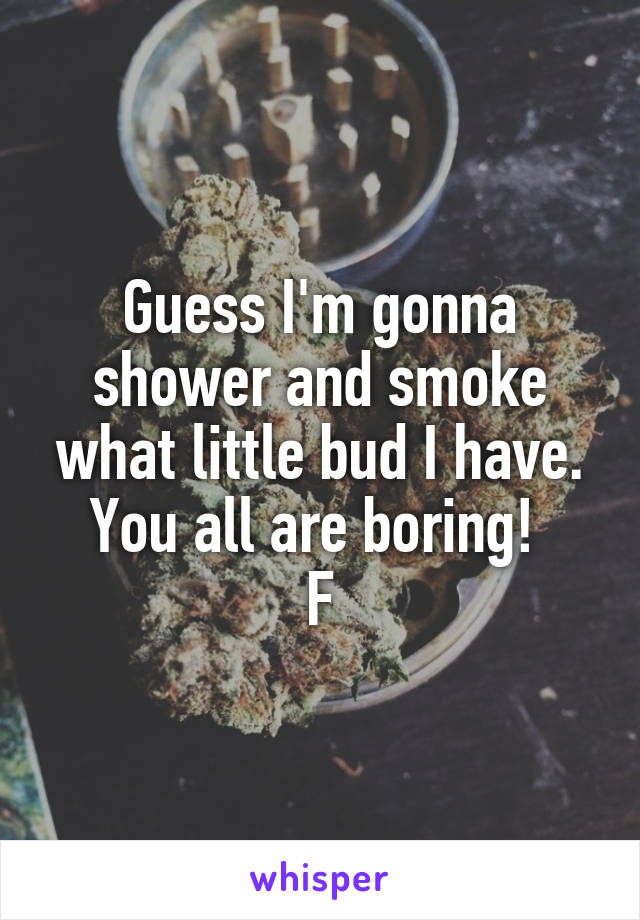 Guess I'm gonna shower and smoke what little bud I have. You all are boring! 
F