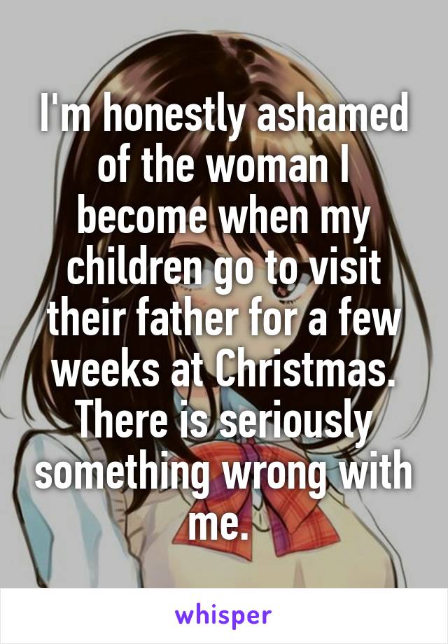 I'm honestly ashamed of the woman I become when my children go to visit their father for a few weeks at Christmas. There is seriously something wrong with me. 