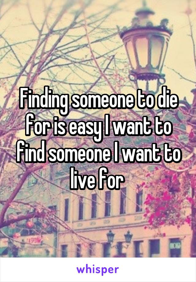 Finding someone to die for is easy I want to find someone I want to live for 