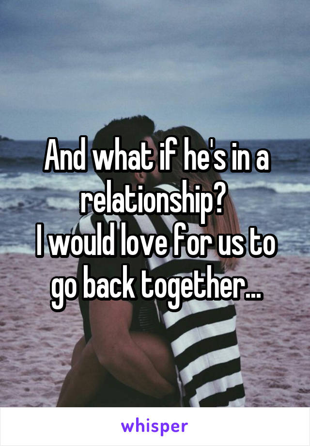 And what if he's in a relationship? 
I would love for us to go back together...