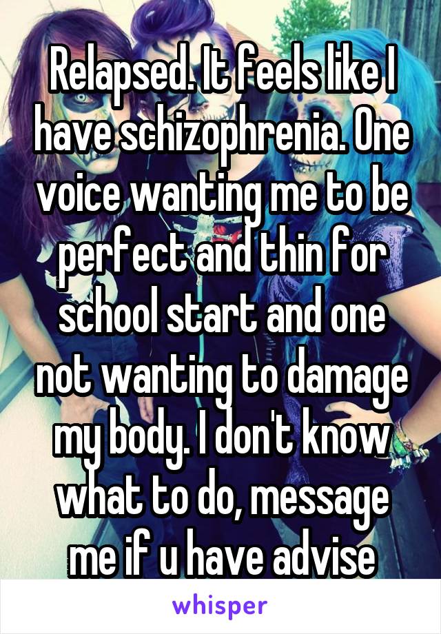 Relapsed. It feels like I have schizophrenia. One voice wanting me to be perfect and thin for school start and one not wanting to damage my body. I don't know what to do, message me if u have advise