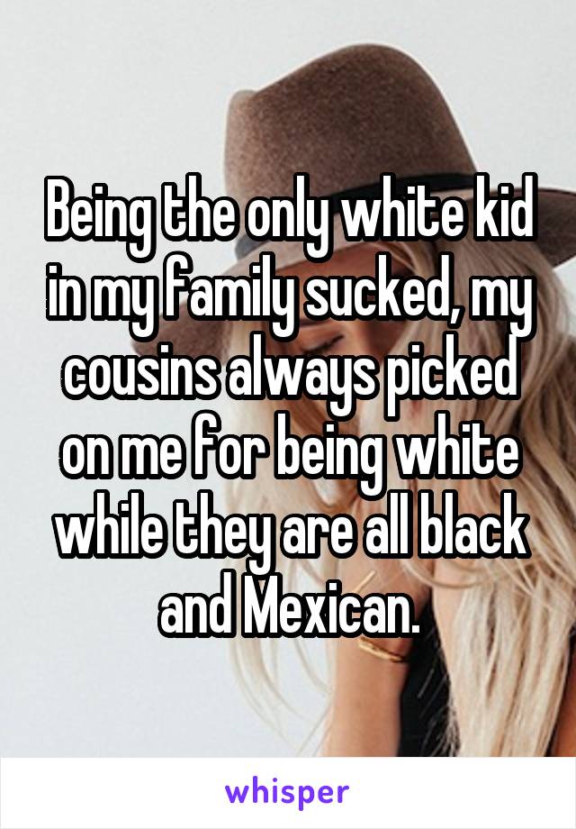 Being the only white kid in my family sucked, my cousins always picked on me for being white while they are all black and Mexican.