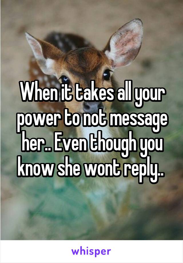 When it takes all your power to not message her.. Even though you know she wont reply.. 