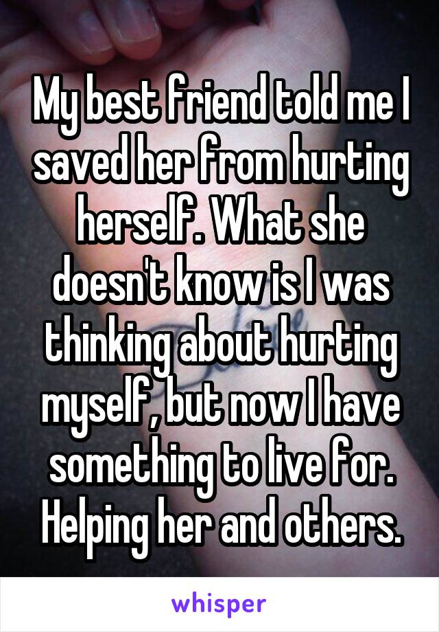 My best friend told me I saved her from hurting herself. What she doesn't know is I was thinking about hurting myself, but now I have something to live for. Helping her and others.