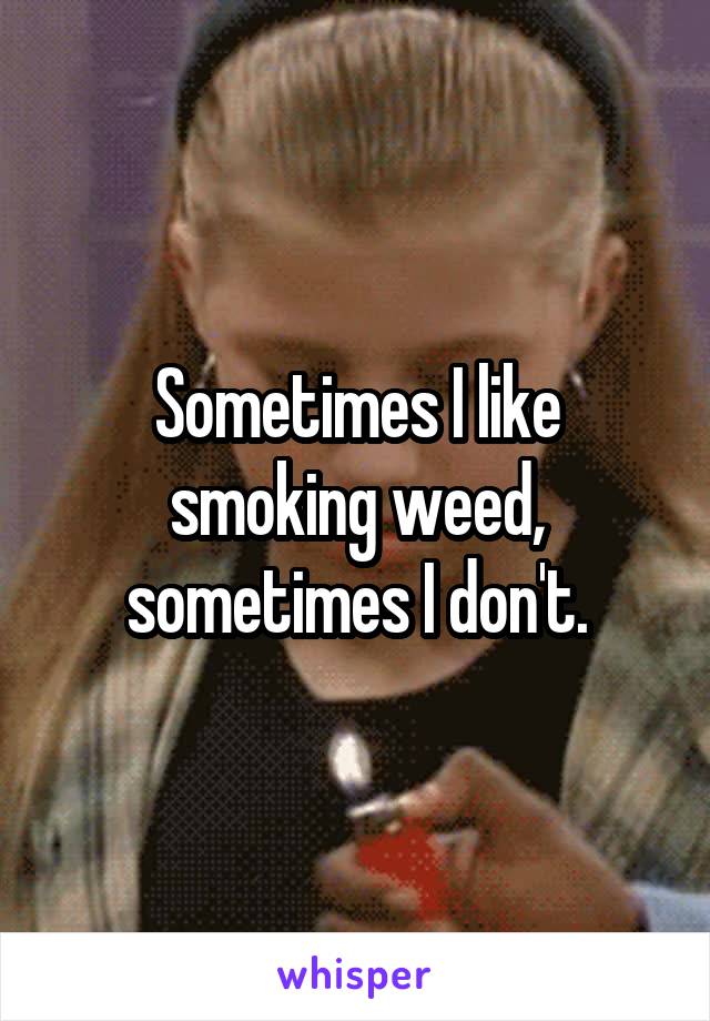 Sometimes I like smoking weed, sometimes I don't.