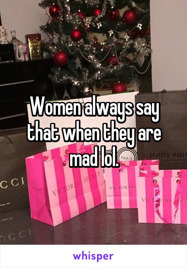 Women always say that when they are mad lol.