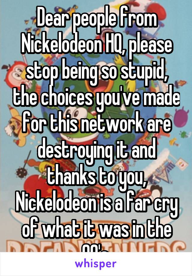 Dear people from Nickelodeon HQ, please stop being so stupid, the choices you've made for this network are destroying it and thanks to you, Nickelodeon is a far cry of what it was in the 90's.