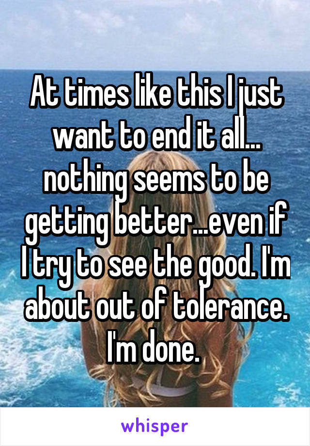 At times like this I just want to end it all... nothing seems to be getting better...even if I try to see the good. I'm about out of tolerance. I'm done. 