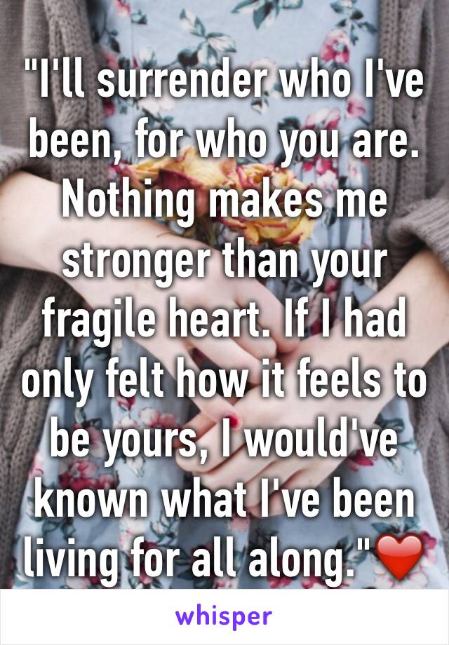 "I'll surrender who I've been, for who you are. Nothing makes me stronger than your fragile heart. If I had only felt how it feels to be yours, I would've known what I've been living for all along."❤️