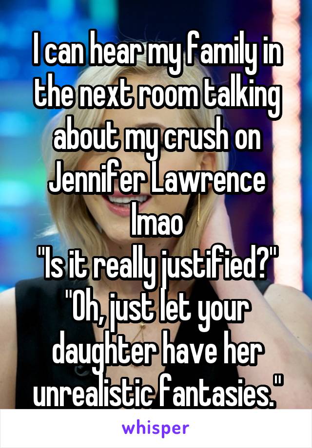 I can hear my family in the next room talking about my crush on Jennifer Lawrence lmao
"Is it really justified?"
"Oh, just let your daughter have her unrealistic fantasies."