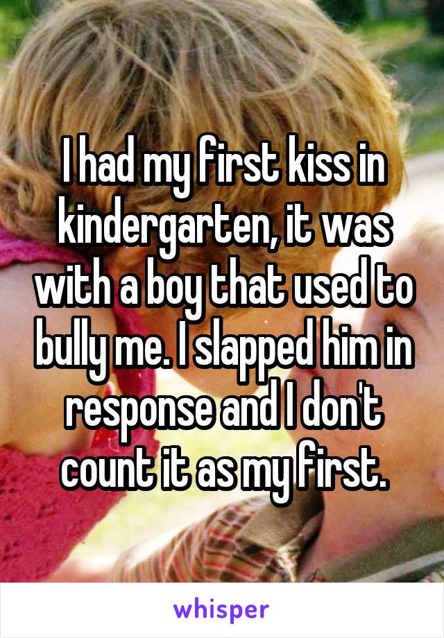 I had my first kiss in kindergarten, it was with a boy that used to bully me. I slapped him in response and I don't count it as my first.