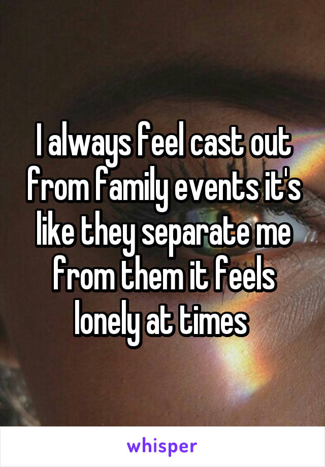 I always feel cast out from family events it's like they separate me from them it feels lonely at times 