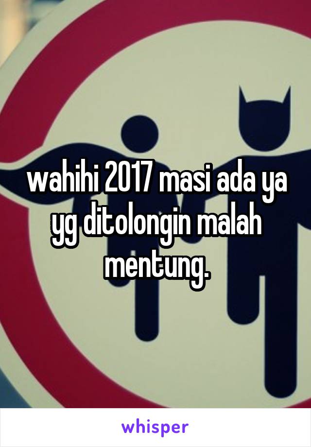 wahihi 2017 masi ada ya yg ditolongin malah mentung.