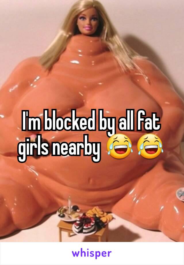 I'm blocked by all fat girls nearby 😂😂