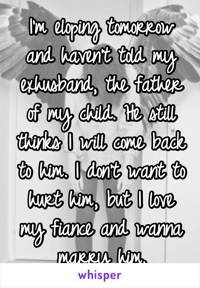 I'm eloping tomorrow and haven't told my exhusband, the father of my child. He still thinks I will come back to him. I don't want to hurt him, but I love my fiance and wanna marry him.