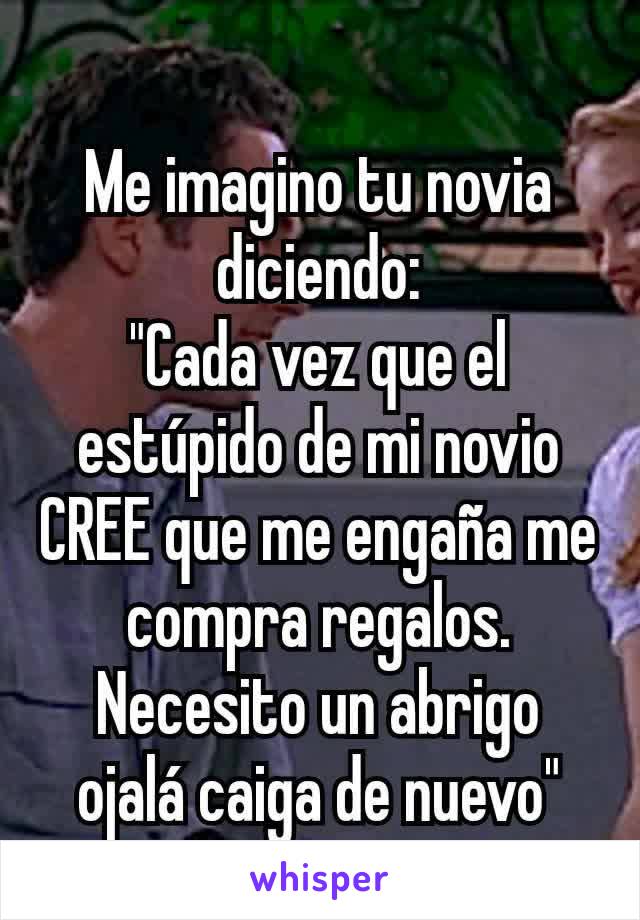 Me imagino tu novia diciendo:
"Cada vez que el estúpido de mi novio CREE que me engaña me compra regalos.
Necesito un abrigo ojalá caiga de nuevo"