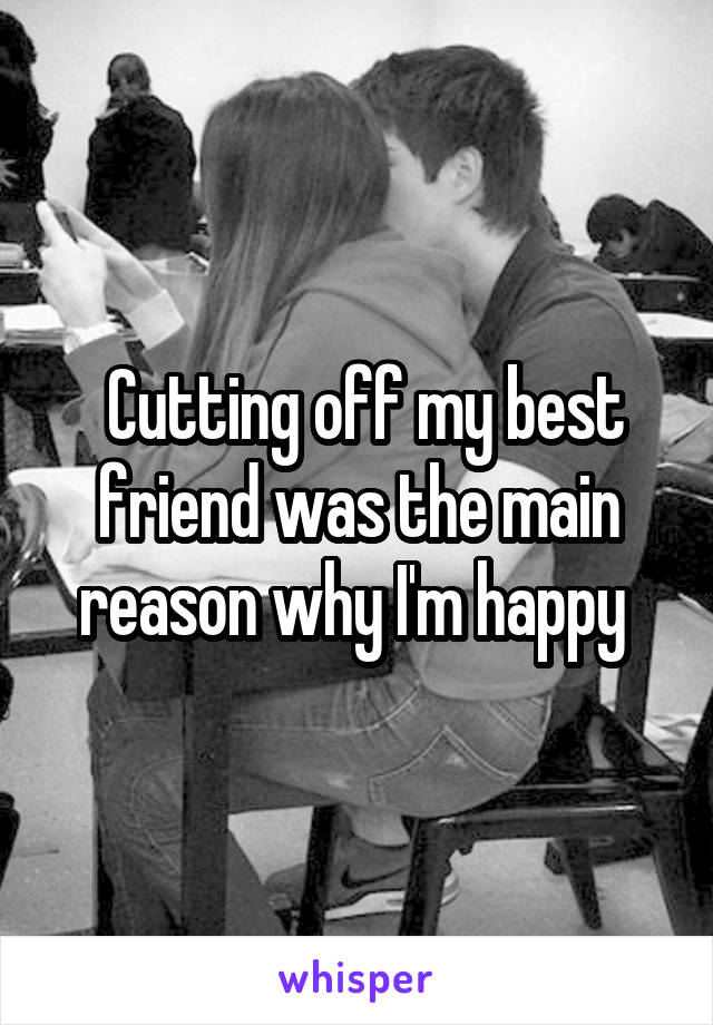  Cutting off my best friend was the main reason why I'm happy 