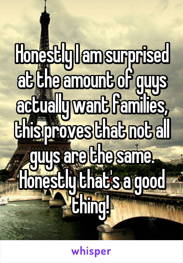 Honestly I am surprised at the amount of guys actually want families, this proves that not all guys are the same. Honestly that's a good thing! 