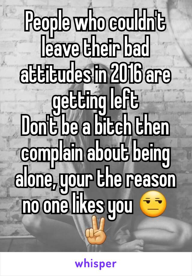 People who couldn't leave their bad attitudes in 2016 are getting left
Don't be a bitch then complain about being alone, your the reason no one likes you 😒✌
