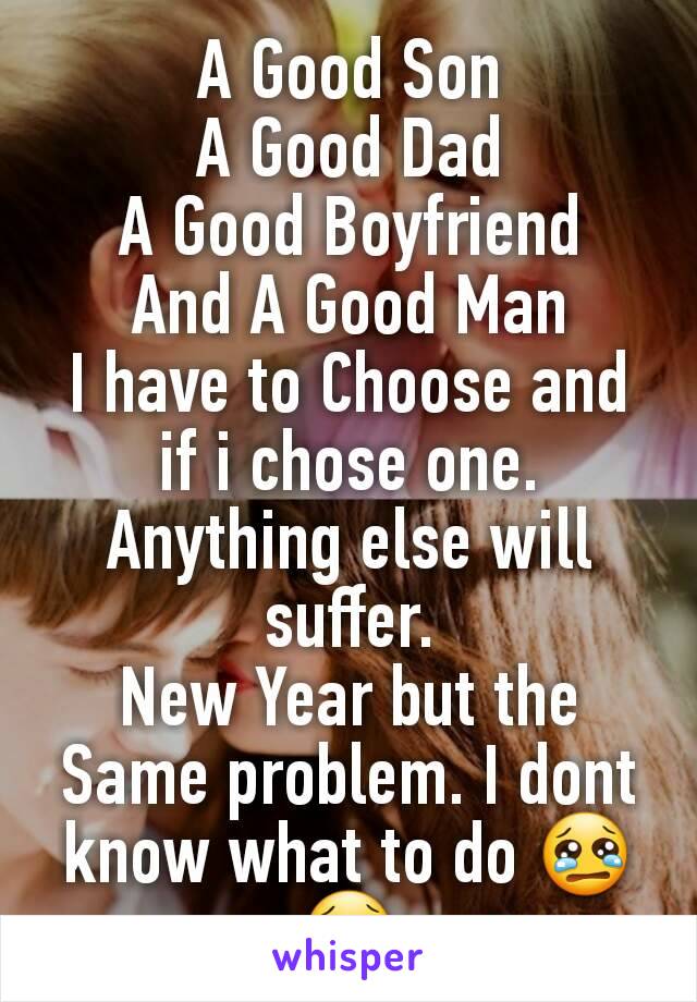 A Good Son
A Good Dad
A Good Boyfriend
And A Good Man
I have to Choose and if i chose one. Anything else will suffer.
New Year but the Same problem. I dont know what to do 😢😢