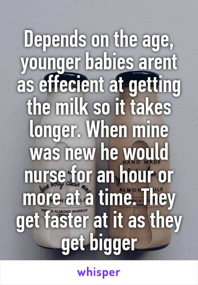 Depends on the age, younger babies arent as effecient at getting the milk so it takes longer. When mine was new he would nurse for an hour or more at a time. They get faster at it as they get bigger