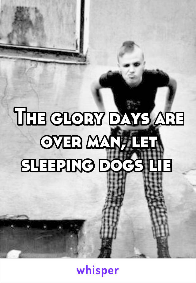 The glory days are over man, let sleeping dogs lie 