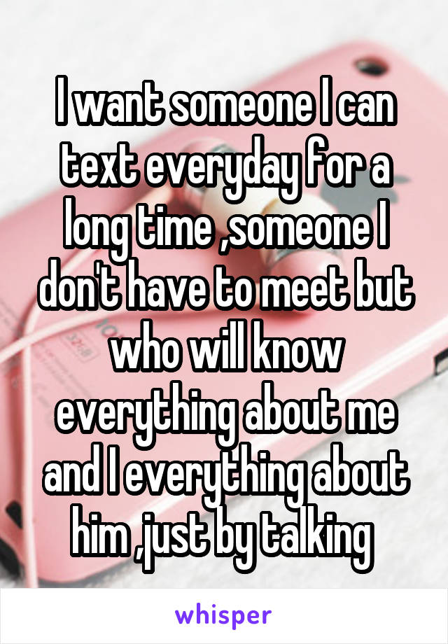 I want someone I can text everyday for a long time ,someone I don't have to meet but who will know everything about me and I everything about him ,just by talking 