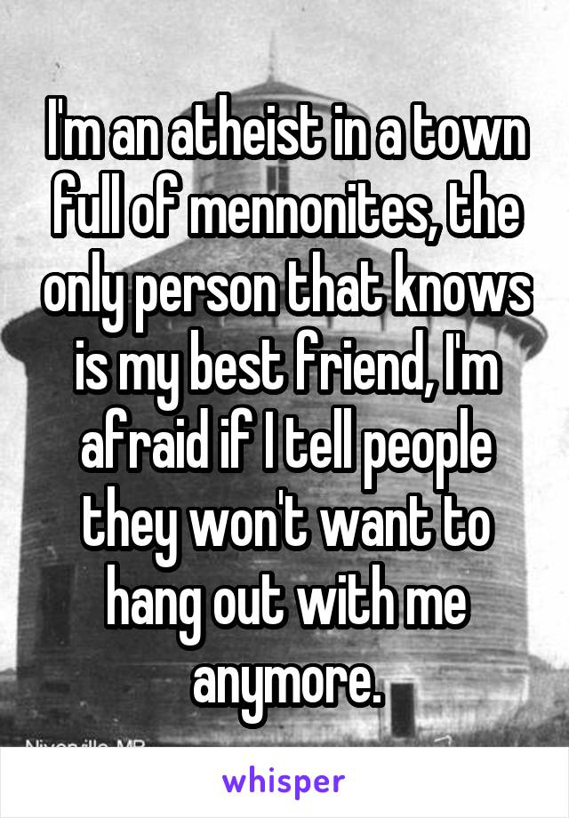 I'm an atheist in a town full of mennonites, the only person that knows is my best friend, I'm afraid if I tell people they won't want to hang out with me anymore.