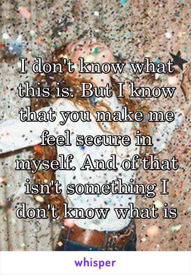 I don't know what this is. But I know that you make me feel secure in myself. And of that isn't something I don't know what is