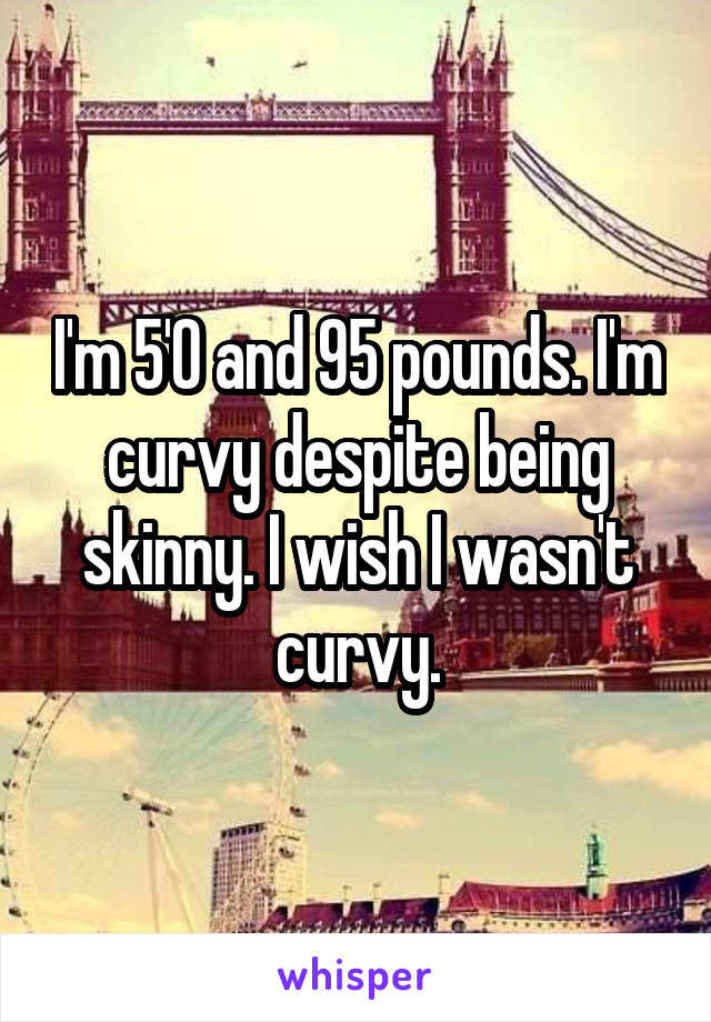 I'm 5'0 and 95 pounds. I'm curvy despite being skinny. I wish I wasn't curvy.