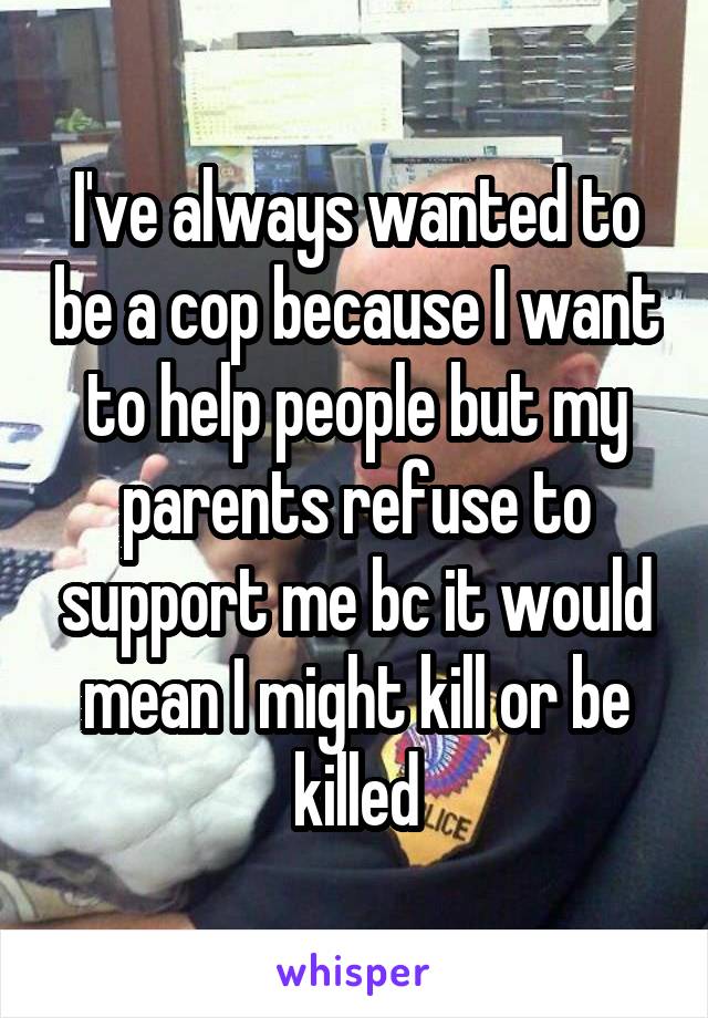 I've always wanted to be a cop because I want to help people but my parents refuse to support me bc it would mean I might kill or be killed