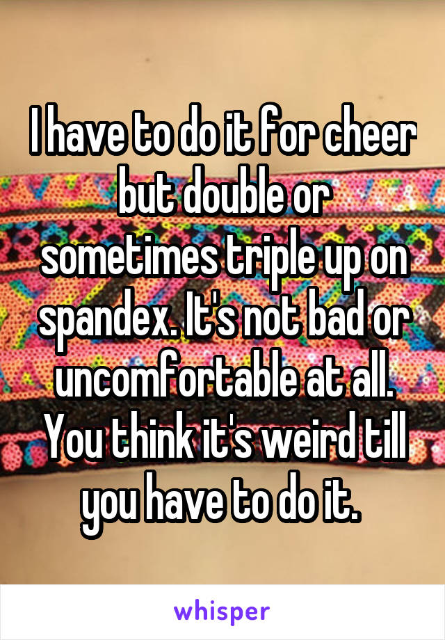 I have to do it for cheer but double or sometimes triple up on spandex. It's not bad or uncomfortable at all. You think it's weird till you have to do it. 