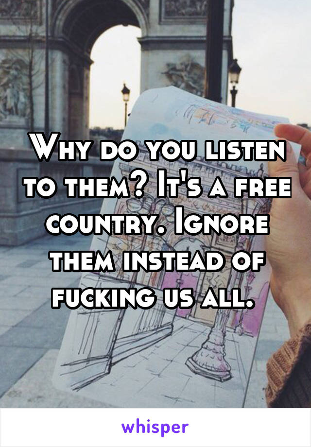 Why do you listen to them? It's a free country. Ignore them instead of fucking us all. 