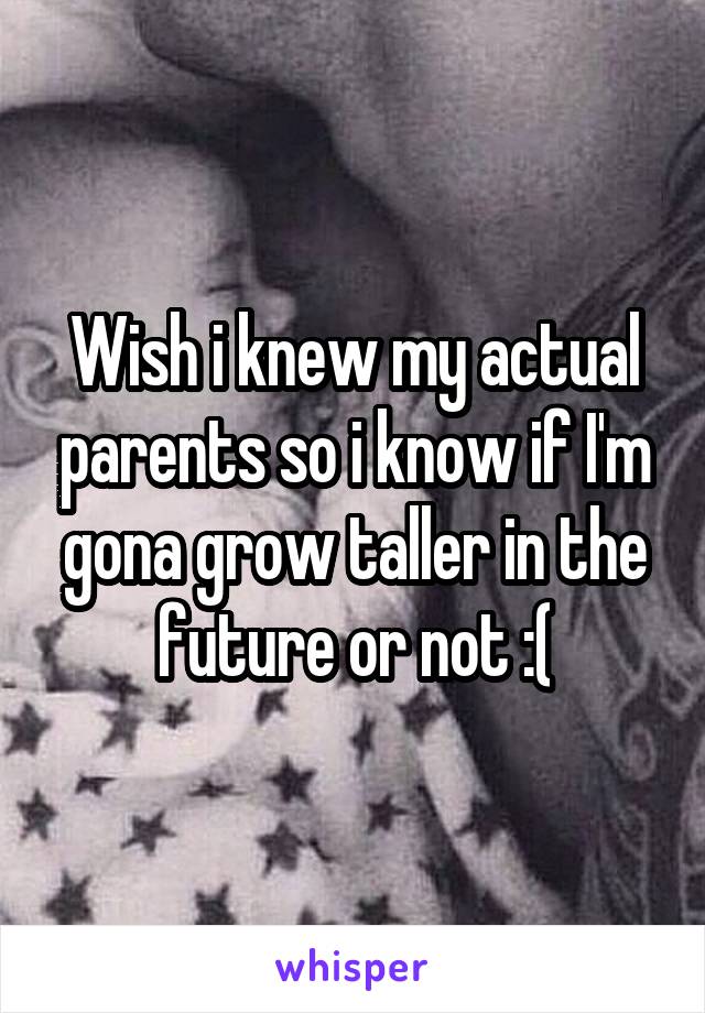 Wish i knew my actual parents so i know if I'm gona grow taller in the future or not :(