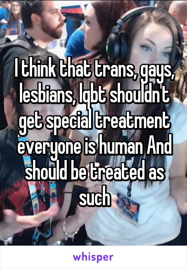 I think that trans, gays, lesbians, lqbt shouldn't get special treatment everyone is human And should be treated as such