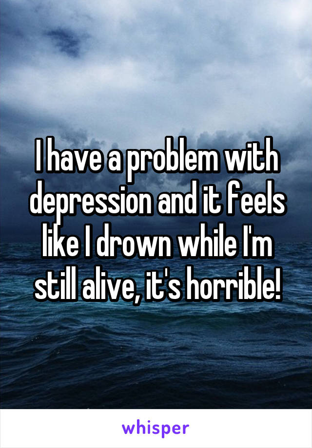 I have a problem with depression and it feels like I drown while I'm still alive, it's horrible!