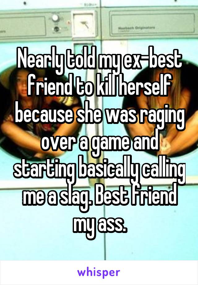 Nearly told my ex-best friend to kill herself because she was raging over a game and starting basically calling me a slag. Best friend my ass.