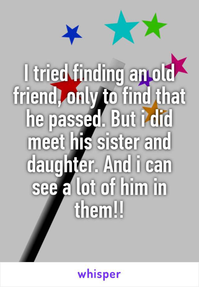 I tried finding an old friend, only to find that he passed. But i did meet his sister and daughter. And i can see a lot of him in them!!