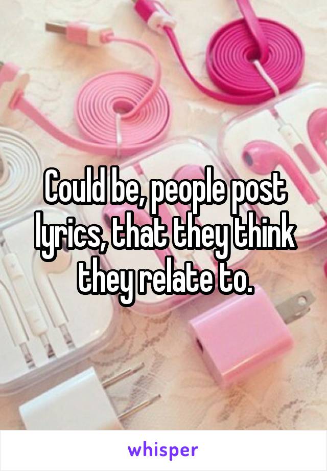 Could be, people post lyrics, that they think they relate to.