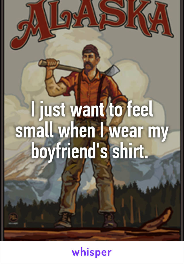 I just want to feel small when I wear my boyfriend's shirt. 