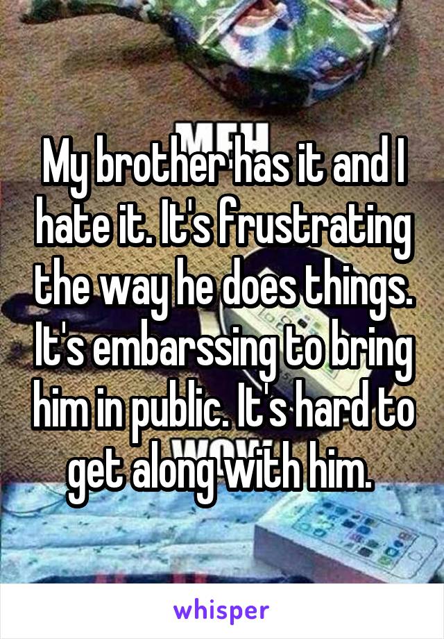 My brother has it and I hate it. It's frustrating the way he does things. It's embarssing to bring him in public. It's hard to get along with him. 