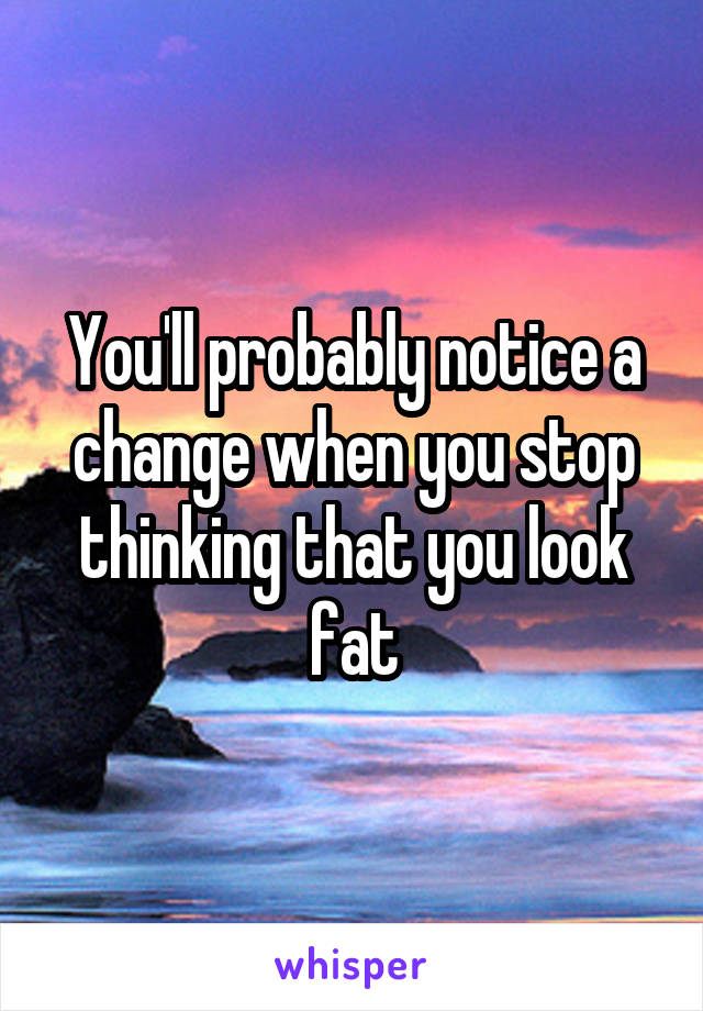 You'll probably notice a change when you stop thinking that you look fat