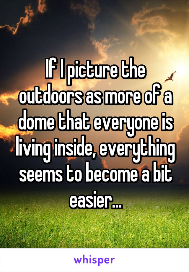 If I picture the outdoors as more of a dome that everyone is living inside, everything seems to become a bit easier...