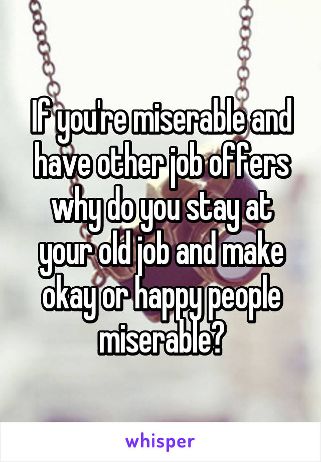 If you're miserable and have other job offers why do you stay at your old job and make okay or happy people miserable?