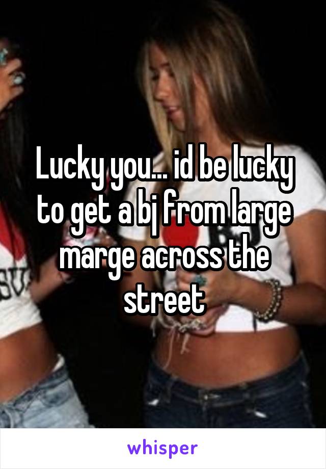 Lucky you... id be lucky to get a bj from large marge across the street