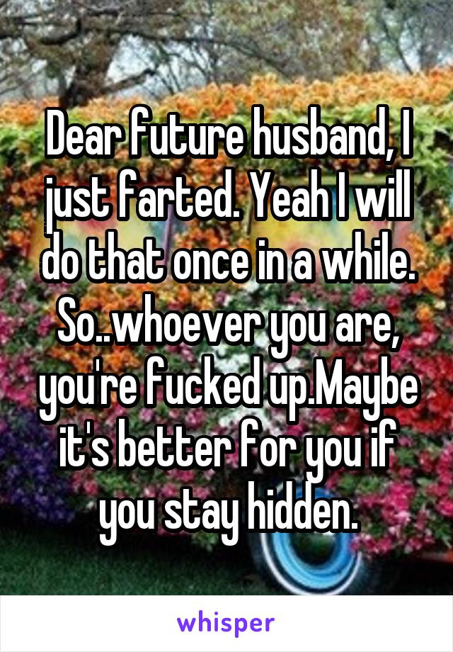 Dear future husband, I just farted. Yeah I will do that once in a while. So..whoever you are, you're fucked up.Maybe it's better for you if you stay hidden.