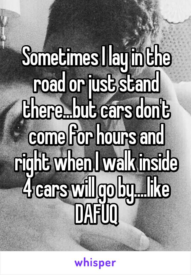 Sometimes I lay in the road or just stand there...but cars don't come for hours and right when I walk inside 4 cars will go by....like DAFUQ