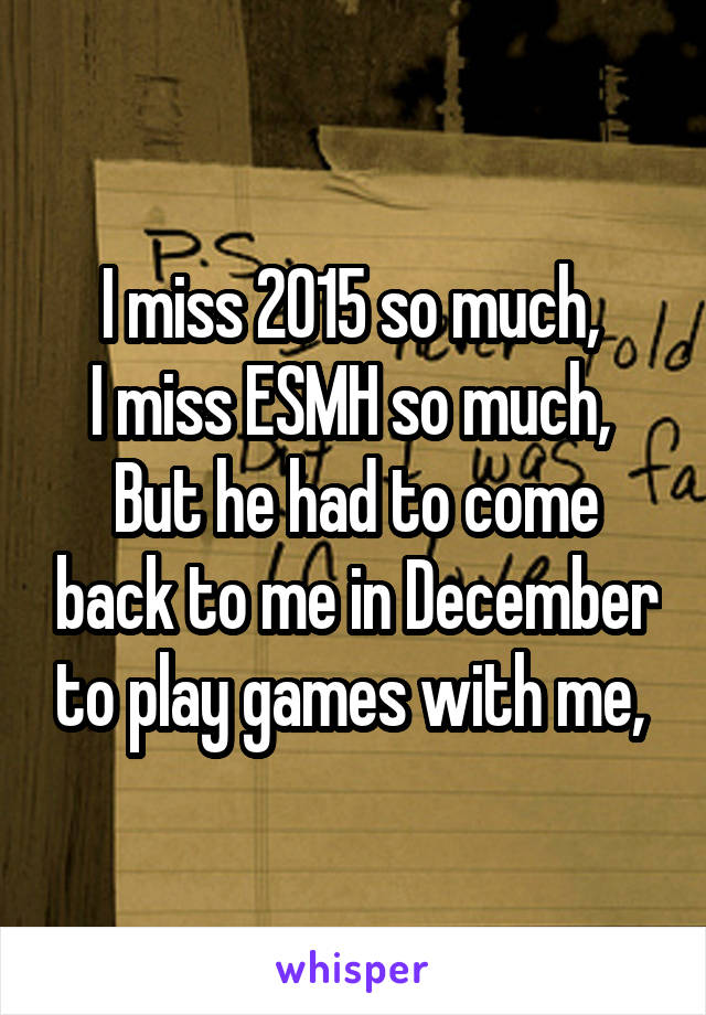 I miss 2015 so much, 
I miss ESMH so much, 
But he had to come back to me in December to play games with me, 