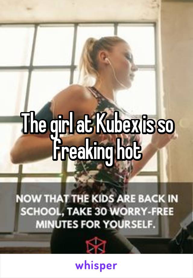 The girl at Kubex is so freaking hot